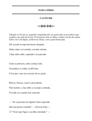 PURGATÓRIO 
CANTO XIII 
Chegam os Poetas ao segundo compartimento, no qual estão os pecadores que 
expiam o pecado da inveja. Os invejosos têm os olhos cosidos com fio de arame. 
Entre eles está Sápia, senhora de Siena, com a qual Dante fala. 
DA escada ao topo havíamos chegado, 
Onde, outra vez cortado, o monte estreita, 
3 Que alma sobe, expiando o seu pecado. 
Como a primeira, outra cornija feita 
Circundava a colina, só dif’rente 
6 Em que a um arco menor ela se ajeita. 
Relevo, formas, como a precedente, 
Não mostra: e, lisa sobre a escarpa a entrada, 
9 Lívida cor a pedra tem somente. 
— “Se a presença de alguém fosse esperada, 
Que nos preste conselho” — diz meu Guia — 
12 “Temo que fique a escolha retardada.” — 
 