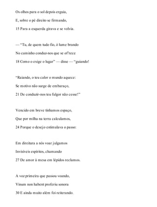 Os olhos para o sol depois erguia, 
E, sobre o pé direito se firmando, 
15 Para a esquerda girava e se volvia. 
— “Tu, de quem tudo fio, ó lume brando 
No caminho conduz-nos que se of’rece 
18 Como o exige o lugar” — disse — “guiando! 
“Raiando, o teu calor o mundo aquece: 
Se motivo não surge de embaraço, 
21 De conduzir-nos teu fulgor não cesse!” 
Vencido em breve tínhamos espaço, 
Que por milha na terra calculamos, 
24 Porque o desejo estimulava o passo: 
Em direitura a nós voar julgamos 
Invisíveis espíritos, chamando 
27 De amor à mesa em lépidos reclamos. 
A voz primeira que passou voando, 
Vinum non habent proferiu sonora 
30 E ainda muito além foi reiterando. 
 