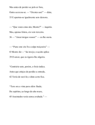 Mas antes de perder-se pelo ar fora, 
Outra acercou-se. — “Orestes sou!” — dizia; 
33 E apartou-se igualmente sem demora. 
— “Que vozes estas são, Mestre?” — inquiria. 
Mas, apenas falara, eis vem terceira. 
36 — “Amai imigos vossos!” — eu lhe ouvia. 
— “Pune este círc’lo a culpa traiçoeira” — 
O Mestre diz — “da inveja; o açoite aplica 
39 O amor, que os rigores lhe aligeira. 
“Contrário som, porém, o freio indica. 
Antes que atinjas do perdão a entrada, 
42 Terás de ouvi-lo; e disto certo fica. 
“Tem ora a vista para além fitada; 
De espíritos, ao longo do alto muro, 
45 Assentados verás soma avultada.” — 
 