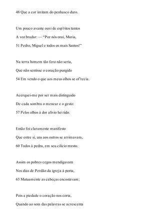 48 Que a cor imitam do penhasco duro. 
Um pouco avante ouvi de esp’ritos tantos 
A voz bradar: — “Por nós orai, Maria, 
51 Pedro, Miguel e todos os mais Santos!” 
Na terra homem tão fero não seria, 
Que não sentisse o coração pungido 
54 Em vendo o que aos meus olhos se of’recia. 
Acerquei-me por ser mais distinguido 
De cada sombra o menear e o gesto: 
57 Pelos olhos à dor alívio hei tido. 
Então foi claramente manifesto 
Que entre si, uns aos outros se arrimavam, 
60 Todos à pedra, em seu cilício mesto. 
Assim os pobres cegos mendigavam 
Nos dias de Perdão da igreja à porta, 
63 Mutuamente as cabeças encostavam; 
Pois a piedade o coração nos corta, 
Quando ao som das palavras se acrescenta 
 