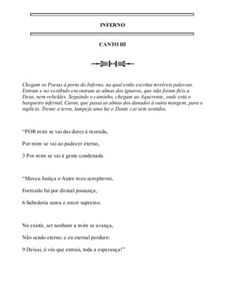 INFERNO 
CANTO III 
Chegam os Poetas à porta do Inferno, na qual estão escritas terríveis palavras. 
Entram e no vestibulo encontram as almas dos ignavos, que não foram fiéis a 
Deus, nem rebeldes. Seguindo o caminho, chegam ao Aqueronte, onde está o 
barqueiro infernal, Caron, que passa as almas dos danados à outra margem, para o 
suplício. Treme a terra, lampeja uma luz e Dante cai sem sentidos. 
“POR mim se vai das dores à morada, 
Por mim se vai ao padecer eterno, 
3 Por mim se vai à gente condenada. 
“Moveu Justiça o Autor meu sempiterno, 
Formado fui por divinal possança, 
6 Sabedoria suma e amor supremo. 
No existir, ser nenhum a mim se avança, 
Não sendo eterno, e eu eternal perduro: 
9 Deixai, ó vós que entrais, toda a esperança!” 
 