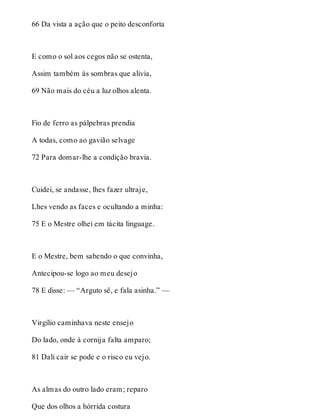 66 Da vista a ação que o peito desconforta 
E como o sol aos cegos não se ostenta, 
Assim também às sombras que alivia, 
69 Não mais do céu a luz olhos alenta. 
Fio de ferro as pálpebras prendia 
A todas, como ao gavião selvage 
72 Para domar-lhe a condição bravia. 
Cuidei, se andasse, lhes fazer ultraje, 
Lhes vendo as faces e ocultando a minha: 
75 E o Mestre olhei em tácita linguage. 
E o Mestre, bem sabendo o que convinha, 
Antecipou-se logo ao meu desejo 
78 E disse: — “Arguto sê, e fala asinha.” — 
Virgílio caminhava neste ensejo 
Do lado, onde à cornija falta amparo; 
81 Dali cair se pode e o risco eu vejo. 
As almas do outro lado eram; reparo 
Que dos olhos a hórrida costura 
 