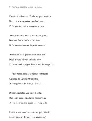 84 Provoca pranto copioso e amaro. 
Voltei-me e disse: — “Ó almas, que a ventura 
De ver tereis ao certo o excelso Lume; 
87 De que somente o vosso anelo cura, 
“Dissolva a Graça em vós todo o negrume 
Da consciência e nela manar faça 
90 Da mente o rio em límpido corrume! 
“Concedei-me o que mais me satisfaça: 
Dizei-me qual de vós latina há sido; 
93 De eu sabê-lo algum bem talvez lhe nasça.” — 
— “Por pátria, irmão, só hemos conhecido 
A cidade de Deus: dizer quiseste 
96 Peregrina na Itália haja vivido.” — 
De mim remota a voz parece deste, 
Que assim disse; e portanto, passo avante 
99 Por saber certo a quem atenção preste. 
E uma senhora entre as mais vi, que, distante, 
Aguardava-me. E como eu a distinguia? 
 
