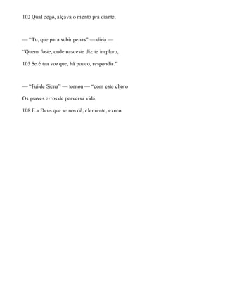 102 Qual cego, alçava o mento pra diante. 
— “Tu, que para subir penas” — dizia — 
“Quem foste, onde nasceste diz: te imploro, 
105 Se é tua voz que, há pouco, respondia.” 
— “Fui de Siena” — tornou — “com este choro 
Os graves erros de perversa vida, 
108 E a Deus que se nos dê, clemente, exoro. 
 