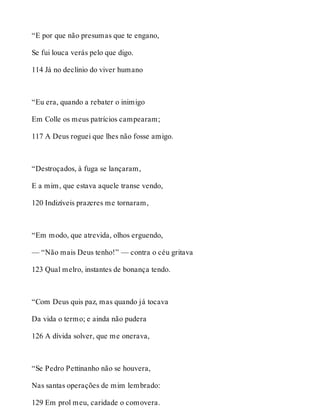 “E por que não presumas que te engano, 
Se fui louca verás pelo que digo. 
114 Já no declínio do viver humano 
“Eu era, quando a rebater o inimigo 
Em Colle os meus patrícios campearam; 
117 A Deus roguei que lhes não fosse amigo. 
“Destroçados, à fuga se lançaram, 
E a mim, que estava aquele transe vendo, 
120 Indizíveis prazeres me tornaram, 
“Em modo, que atrevida, olhos erguendo, 
— “Não mais Deus tenho!” — contra o céu gritava 
123 Qual melro, instantes de bonança tendo. 
“Com Deus quis paz, mas quando já tocava 
Da vida o termo; e ainda não pudera 
126 A dívida solver, que me onerava, 
“Se Pedro Pettinanho não se houvera, 
Nas santas operações de mim lembrado: 
129 Em prol meu, caridade o comovera. 
 