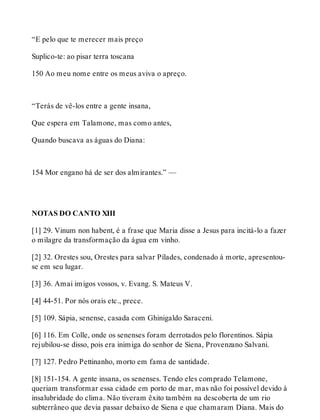“E pelo que te merecer mais preço 
Suplico-te: ao pisar terra toscana 
150 Ao meu nome entre os meus aviva o apreço. 
“Terás de vê-los entre a gente insana, 
Que espera em Talamone, mas como antes, 
Quando buscava as águas do Diana: 
154 Mor engano há de ser dos almirantes.” — 
NOTAS DO CANTO XIII 
[1] 29. Vinum non habent, é a frase que Maria disse a Jesus para incitá-lo a fazer 
o milagre da transformação da água em vinho. 
[2] 32. Orestes sou, Orestes para salvar Pílades, condenado à morte, apresentou-se 
em seu lugar. 
[3] 36. Amai imigos vossos, v. Evang. S. Mateus V. 
[4] 44-51. Por nós orais etc., prece. 
[5] 109. Sápia, senense, casada com Ghinigaldo Saraceni. 
[6] 116. Em Colle, onde os senenses foram derrotados pelo florentinos. Sápia 
rejubilou-se disso, pois era inimiga do senhor de Siena, Provenzano Salvani. 
[7] 127. Pedro Pettinanho, morto em fama de santidade. 
[8] 151-154. A gente insana, os senenses. Tendo eles comprado Telamone, 
queriam transformar essa cidade em porto de mar, mas não foi possível devido à 
insalubridade do clima. Não tiveram êxito também na descoberta de um rio 
subterrâneo que devia passar debaixo de Siena e que chamaram Diana. Mais do 
 