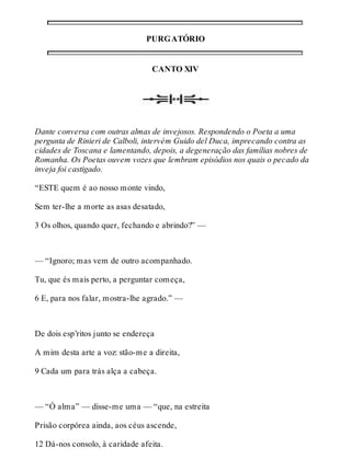 PURGATÓRIO 
CANTO XIV 
Dante conversa com outras almas de invejosos. Respondendo o Poeta a uma 
pergunta de Rinieri de Calboli, intervém Guido del Duca, imprecando contra as 
cidades de Toscana e lamentando, depois, a degeneração das famílias nobres de 
Romanha. Os Poetas ouvem vozes que lembram episódios nos quais o pecado da 
inveja foi castigado. 
“ESTE quem é ao nosso monte vindo, 
Sem ter-lhe a morte as asas desatado, 
3 Os olhos, quando quer, fechando e abrindo?” — 
— “Ignoro; mas vem de outro acompanhado. 
Tu, que és mais perto, a perguntar começa, 
6 E, para nos falar, mostra-lhe agrado.” — 
De dois esp’ritos junto se endereça 
A mim desta arte a voz: stão-me a direita, 
9 Cada um para trás alça a cabeça. 
— “Ó alma” — disse-me uma — “que, na estreita 
Prisão corpórea ainda, aos céus ascende, 
12 Dá-nos consolo, à caridade afeita. 
 