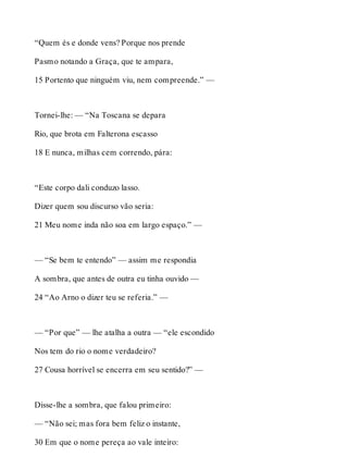 “Quem és e donde vens? Porque nos prende 
Pasmo notando a Graça, que te ampara, 
15 Portento que ninguém viu, nem compreende.” — 
Tornei-lhe: — “Na Toscana se depara 
Rio, que brota em Falterona escasso 
18 E nunca, milhas cem correndo, pára: 
“Este corpo dali conduzo lasso. 
Dizer quem sou discurso vão seria: 
21 Meu nome inda não soa em largo espaço.” — 
— “Se bem te entendo” — assim me respondia 
A sombra, que antes de outra eu tinha ouvido — 
24 “Ao Arno o dizer teu se referia.” — 
— “Por que” — lhe atalha a outra — “ele escondido 
Nos tem do rio o nome verdadeiro? 
27 Cousa horrível se encerra em seu sentido?” — 
Disse-lhe a sombra, que falou primeiro: 
— “Não sei; mas fora bem feliz o instante, 
30 Em que o nome pereça ao vale inteiro: 
 