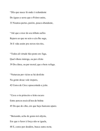 “Dês que nasce lá onde é redundante 
De águas a serra que o Peloro unira, 
33 Noutras partes, porém, pouco abundante, 
“Até que o mar do seu tributo aufira 
Reparo ao que no seio o céu lhe suga, 
36 E vida assim pra novos rios tira, 
“Todos ali virtude hão posto em fuga, 
Qual víbora inimiga, ou por efeito 
39 Do clima, ou por moral, que o bem refuga. 
“Natureza por vícios se há desfeito 
Na gente desse vale impuro, 
42 Como de Circe apascentada a jeito. 
“Cava o rio primeiro o leito escuro 
Entre porcos mais di’nos de bolota 
45 Do que de cibo, em que haja humano apuro. 
“Baixando, acha de gozos mó abjeta, 
Em que o furor à força não se iguala, 
48 E, como por desdém, busca outra meta. 
 