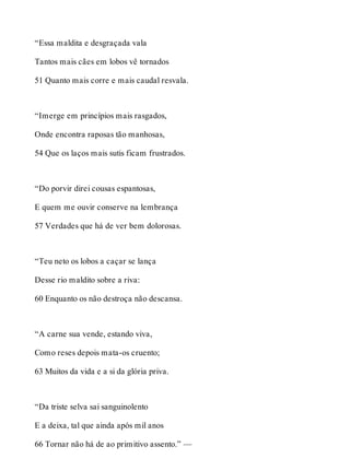 “Essa maldita e desgraçada vala 
Tantos mais cães em lobos vê tornados 
51 Quanto mais corre e mais caudal resvala. 
“Imerge em princípios mais rasgados, 
Onde encontra raposas tão manhosas, 
54 Que os laços mais sutis ficam frustrados. 
“Do porvir direi cousas espantosas, 
E quem me ouvir conserve na lembrança 
57 Verdades que há de ver bem dolorosas. 
“Teu neto os lobos a caçar se lança 
Desse rio maldito sobre a riva: 
60 Enquanto os não destroça não descansa. 
“A carne sua vende, estando viva, 
Como reses depois mata-os cruento; 
63 Muitos da vida e a si da glória priva. 
“Da triste selva sai sanguinolento 
E a deixa, tal que ainda após mil anos 
66 Tornar não há de ao primitivo assento.” — 
 