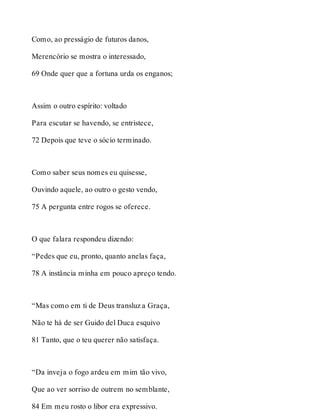 Como, ao presságio de futuros danos, 
Merencório se mostra o interessado, 
69 Onde quer que a fortuna urda os enganos; 
Assim o outro espírito: voltado 
Para escutar se havendo, se entristece, 
72 Depois que teve o sócio terminado. 
Como saber seus nomes eu quisesse, 
Ouvindo aquele, ao outro o gesto vendo, 
75 A pergunta entre rogos se oferece. 
O que falara respondeu dizendo: 
“Pedes que eu, pronto, quanto anelas faça, 
78 A instância minha em pouco apreço tendo. 
“Mas como em ti de Deus transluz a Graça, 
Não te há de ser Guido del Duca esquivo 
81 Tanto, que o teu querer não satisfaça. 
“Da inveja o fogo ardeu em mim tão vivo, 
Que ao ver sorriso de outrem no semblante, 
84 Em meu rosto o libor era expressivo. 
 