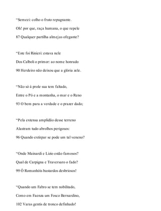 “Semeei: colho o fruto repugnante. 
Oh! por que, raça humana, o que repele 
87 Qualquer partilha almejas ofegante? 
“Este foi Rinieri: estava nele 
Dos Calboli o primor: ao nome honrado 
90 Herdeiro não deixou que a glória zele. 
“Não só à prole sua tem faltado, 
Entre o Pó e a montanha, o mar e o Reno 
93 O bem para a verdade e o prazer dado; 
“Pela extensa amplidão desse terreno 
Alastram tudo abrolhos perigosos: 
96 Quando extirpar se pode um tal veneno? 
“Onde Mainardi e Lizio estão famosos? 
Qual de Carpigna e Traversaro o fado? 
99 Ó Romanhóis bastardos desbriosos! 
“Quando um Fabro se tem nobilitado, 
Como em Faenza um Fosco Bernardino, 
102 Varas gentis de tronco definhado! 
 