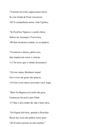 “O pranto meu não julgues pouco di’no, 
Se com Guido de Prata rememoro 
105 O companheiro nosso, Azzo Ugolino; 
“Se Fred’rico Tignoso e a prole choro; 
Solares de Anastagi e Traversara, 
108 Sem herdeiros extintos, se eu deploro, 
“Cavaleiros e damas, glória rara, 
Que inspiravam amor e cortesia 
111 Na terra, que a virtude desampara! 
“Cai em ruínas, Brettinoro ímpia! 
Em ti viver tua gente não quisera; 
114 Com mais outras, temendo o mal, fugia. 
“Bem faz Bagnacaval: prole não gera, 
Castrocaro faz mal e pior Cônio 
117 Que a tais condes da vida o lume dera. 
“Os Pagani irão bem, quando o Demônio 
Deixá-los; mais não podem nome puro 
120 Já nunca possuir no solo ausônio.” 
 