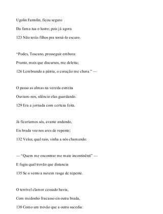 Ugolin Fantolin, ficou seguro 
Da fama tua o lustre; pois já agora 
123 Não terás filhos pra torná-lo escuro. 
“Podes, Toscano, prosseguir embora: 
Pranto, mais que discursos, me deleita; 
126 Lembrando a pátria, o coração me chora.” — 
O passo as almas na vereda estreita 
Ouviam-nos, silêncio elas guardando. 
129 Era a jornada com certeza feita. 
Já ficaríamos sós, avante andando, 
Eis brada voz nos ares de repente; 
132 Veloz, qual raio, vinha a nós chamando: 
— “Quem me encontrar me mate incontinênti” — 
E fugiu qual trovão que distancia 
135 Se o vento a nuvem rasga de repente. 
O terrível clamor cessado havia, 
Com medonho fracasso eis outra brada, 
138 Como um trovão que a outro sucedia: 
 