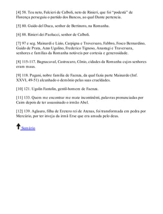 [4] 58. Teu neto, Fulcieri de Calboli, neto de Rinieri, que foi “podestà” de 
Florença perseguiu o partido dos Bancos, ao qual Dante pertencia. 
[5] 80. Guido del Duca, senhor de Bertinoro, na Romanha. 
[6] 88. Rinieri dei Paolucci, senhor de Calboli. 
[7] 97 e seg. Mainardi e Lizio, Carpigna e Troversaro, Fabbro, Fosco Bernardino, 
Guido de Prata, Azzo Ugolino, Frederico Tignoso, Anastagi e Traversara, 
senhores e famílias da Romanha notáveis por cortesia e generosidade. 
[8] 115-117. Bagnacaval, Castrocaro, Cônio, cidades da Romanha cujos senhores 
eram maus. 
[9] 118. Pagani, nobre família de Faenza, da qual fazia parte Mainardo (Inf. 
XXVI, 49-51) alcunhado o demônio pelas suas crueldades. 
[10] 121. Ugolin Fantolin, gentil-homem de Faenza. 
[11] 133. Quem me encontrar me mate incontinênti, palavras pronunciadas por 
Caim depois de ter assassinado o irmão Abel. 
[12] 139. Aglauro, filha de Eretero rei de Atenas, foi transformada em pedra por 
Mercúrio, por ter inveja da irmã Erse que era amada pelo deus. 
Sumário 
 