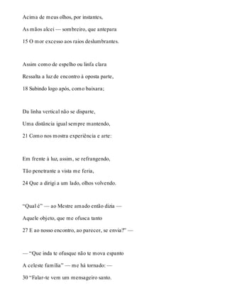 Acima de meus olhos, por instantes, 
As mãos alcei — sombreiro, que antepara 
15 O mor excesso aos raios deslumbrantes. 
Assim como de espelho ou linfa clara 
Ressalta a luz de encontro à oposta parte, 
18 Subindo logo após, como baixara; 
Da linha vertical não se disparte, 
Uma distância igual sempre mantendo, 
21 Como nos mostra experiência e arte: 
Em frente à luz, assim, se refrangendo, 
Tão penetrante a vista me feria, 
24 Que a dirigi a um lado, olhos volvendo. 
“Qual é” — ao Mestre amado então dizia — 
Aquele objeto, que me ofusca tanto 
27 E ao nosso encontro, ao parecer, se envia?” — 
— “Que inda te ofusque não te mova espanto 
A celeste família” — me há tornado: — 
30 “Falar-te vem um mensageiro santo. 
 