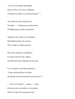 “A veres com delícia aparelhado 
Serás em breve um lume refulgente, 
33 Quanto ser pode ao ente humano dado.” — 
Acercados ao anjo, alegremente 
Nos disse: — “Aqui passai, menos penosa 
36 Subida nesta escada está patente.” 
Andando, atrás cantar em voz donosa 
Beati Misericordes nós ouvimos 
39 E “Exulta na vitória gloriosa”, 
Para cima, portanto, nós subimos; 
E eu das vozes do Vate cogitava 
42 Colher proveito, enquanto sós nos imos. 
E, me voltando, assim lhe perguntava: 
“O que Guido del Duca nos dizia, 
45 Quando em bens não partíveis nos falava?” — 
— “Do seu vício pior” — tornou — “sabia 
Os danos; não se estranhe, se o acusando, 
48 Do mal que fazer possa prevenia; 
 