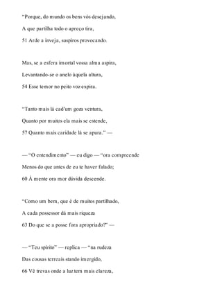 “Porque, do mundo os bens vós desejando, 
A que partilha todo o apreço tira, 
51 Arde a inveja, suspiros provocando. 
Mas, se a esfera imortal vossa alma aspira, 
Levantando-se o anelo àquela altura, 
54 Esse temor no peito voz expira. 
“Tanto mais lá cad’um goza ventura, 
Quanto por muitos ela mais se estende, 
57 Quanto mais caridade lá se apura.” — 
— “O entendimento” — eu digo — “ora compreende 
Menos do que antes de eu te haver falado; 
60 À mente ora mor dúvida descende. 
“Como um bem, que é de muitos partilhado, 
A cada possessor dá mais riqueza 
63 Do que se a posse fora apropriado?” — 
— “Teu spírito” — replica — “na rudeza 
Das cousas terreais stando imergido, 
66 Vê trevas onde a luz tem mais clareza, 
 