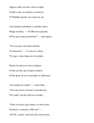 Julgava então, de uma visão no rapto, 
Extático, que em templo se mostrava 
87 Multidão grande, de oração no ato. 
Com piedoso semblante, à entrada estava 
Meiga matrona. — “Ó filho meu querido, 
90 Por que assim procedeste?” — interrogava. 
“Eu e teu pai, com ânimo dorido, 
Te buscamos.” — E como se calara, 
93 Logo a visão fugiu-me do sentido. 
Depois de outra no rosto se depara 
Pranto acerbo, que mágoas anuncia 
96 De quem de ira no incêndio se inflamara. 
“Se mandas na cidade” — assim dizia — 
“Por cujo nome os deuses contenderam 
99 E onde a luz da ciência se irradia, 
“Pune os braços, que ímpios, se atreveram, 
Pisístrato, a estreitar a filha tua!” — 
102 Ele, a quem vozes tais não comoveram, 
 