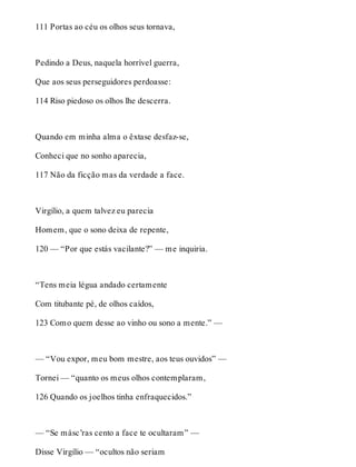 111 Portas ao céu os olhos seus tornava, 
Pedindo a Deus, naquela horrível guerra, 
Que aos seus perseguidores perdoasse: 
114 Riso piedoso os olhos lhe descerra. 
Quando em minha alma o êxtase desfaz-se, 
Conheci que no sonho aparecia, 
117 Não da ficção mas da verdade a face. 
Virgílio, a quem talvez eu parecia 
Homem, que o sono deixa de repente, 
120 — “Por que estás vacilante?” — me inquiria. 
“Tens meia légua andado certamente 
Com titubante pé, de olhos caídos, 
123 Como quem desse ao vinho ou sono a mente.” — 
— “Vou expor, meu bom mestre, aos teus ouvidos” — 
Tornei — “quanto os meus olhos contemplaram, 
126 Quando os joelhos tinha enfraquecidos.” 
— “Se másc’ras cento a face te ocultaram” — 
Disse Virgílio — “ocultos não seriam 
 
