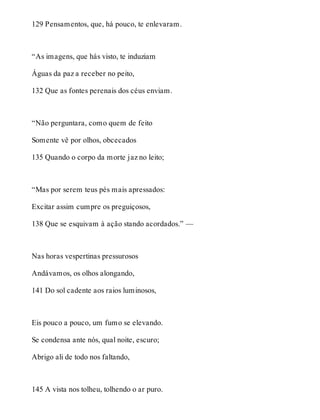129 Pensamentos, que, há pouco, te enlevaram. 
“As imagens, que hás visto, te induziam 
Águas da paz a receber no peito, 
132 Que as fontes perenais dos céus enviam. 
“Não perguntara, como quem de feito 
Somente vê por olhos, obcecados 
135 Quando o corpo da morte jaz no leito; 
“Mas por serem teus pés mais apressados: 
Excitar assim cumpre os preguiçosos, 
138 Que se esquivam à ação stando acordados.” — 
Nas horas vespertinas pressurosos 
Andávamos, os olhos alongando, 
141 Do sol cadente aos raios luminosos, 
Eis pouco a pouco, um fumo se elevando. 
Se condensa ante nós, qual noite, escuro; 
Abrigo ali de todo nos faltando, 
145 A vista nos tolheu, tolhendo o ar puro. 
 