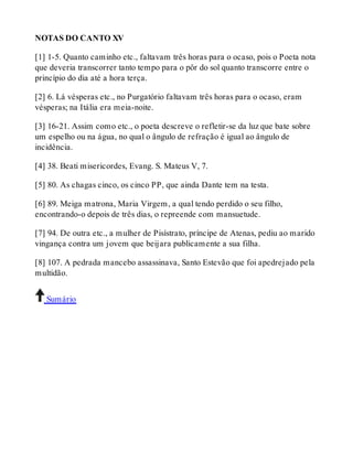 NOTAS DO CANTO XV 
[1] 1-5. Quanto caminho etc., faltavam três horas para o ocaso, pois o Poeta nota 
que deveria transcorrer tanto tempo para o pôr do sol quanto transcorre entre o 
princípio do dia até a hora terça. 
[2] 6. Lá vésperas etc., no Purgatório faltavam três horas para o ocaso, eram 
vésperas; na Itália era meia-noite. 
[3] 16-21. Assim como etc., o poeta descreve o refletir-se da luz que bate sobre 
um espelho ou na água, no qual o ângulo de refração é igual ao ângulo de 
incidência. 
[4] 38. Beati misericordes, Evang. S. Mateus V, 7. 
[5] 80. As chagas cinco, os cinco PP, que ainda Dante tem na testa. 
[6] 89. Meiga matrona, Maria Virgem, a qual tendo perdido o seu filho, 
encontrando-o depois de três dias, o repreende com mansuetude. 
[7] 94. De outra etc., a mulher de Pisístrato, príncipe de Atenas, pediu ao marido 
vingança contra um jovem que beijara publicamente a sua filha. 
[8] 107. A pedrada mancebo assassinava, Santo Estevão que foi apedrejado pela 
multidão. 
Sumário 
 