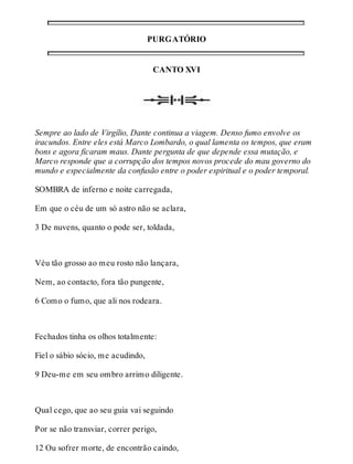 PURGATÓRIO 
CANTO XVI 
Sempre ao lado de Virgílio, Dante continua a viagem. Denso fumo envolve os 
iracundos. Entre eles está Marco Lombardo, o qual lamenta os tempos, que eram 
bons e agora ficaram maus. Dante pergunta de que depende essa mutação, e 
Marco responde que a corrupção dos tempos novos procede do mau governo do 
mundo e especialmente da confusão entre o poder espiritual e o poder temporal. 
SOMBRA de inferno e noite carregada, 
Em que o céu de um só astro não se aclara, 
3 De nuvens, quanto o pode ser, toldada, 
Véu tão grosso ao meu rosto não lançara, 
Nem, ao contacto, fora tão pungente, 
6 Como o fumo, que ali nos rodeara. 
Fechados tinha os olhos totalmente: 
Fiel o sábio sócio, me acudindo, 
9 Deu-me em seu ombro arrimo diligente. 
Qual cego, que ao seu guia vai seguindo 
Por se não transviar, correr perigo, 
12 Ou sofrer morte, de encontrão caindo, 
 