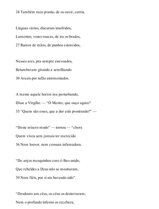 24 Também meu pranto, de os ouvir, corria. 
Línguas várias, discursos insofridos, 
Lamentos, vozes roucas, de ira os brados, 
27 Rumor de mãos, de punhos estorcidos, 
Nesses ares, pra sempre enevoados, 
Retumbavam girando e semilhando 
30 Areais por tufão atormentados. 
A mente aquele horror me perturbando, 
Disse a Virgílio: — “Ó Mestre, que ouço agora? 
33 “Quem são esses, que a dor está prostrando?” — 
“Deste mísero modo” — tornou — “chora 
Quem viveu sem jamais ter merecido 
36 Nem louvor, nem censura infamadora. 
“De anjos mesquinhos coro é-lhes unido, 
Que rebeldes a Deus não se mostraram, 
39 Nem fiéis, por si sós havendo sido”. 
“Desdouro aos céus, os céus os desterraram; 
Nem o profundo inferno os recebera, 
 