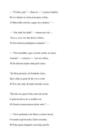 — “Ó alma, que” — disse eu — “a graça implora 
De ir a Quem te criou mais pura e bela, 
33 Maravilha ouvirás, segue-me embora.” — 
— “Até onde for dado” — tornou-me ela — 
“Irei, e, se te ver não deixa o fumo, 
36 Nos tornará propínquos a loquela.” — 
— “Nas mantilhas, que a morte acaba, ao sumo 
Assento” — comecei — “ora me alteio, 
39 Do inferno tendo vindo pelo rumo. 
“Se Deus permite, de bondade cheio, 
Que a dita eu goze de lhe ver a corte 
42 Por este, hoje de todo estranho, meio, 
“Revela-me quem foste antes da morte 
E qual nos deva ser a melhor via: 
45 Guiarás nossos passos desta sorte.” — 
— “Fui Lombardo e de Marco o nome havia; 
O mundo exp’rimentei, feitos amando, 
48 Pelos quais ninguém mais hoje porfia. 
 