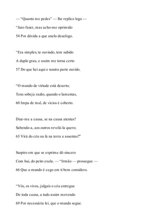 — “Quanto me pedes” — lhe replico logo — 
“Juro fazer, mas acho-me oprimido 
54 Por dúvida a que anelo desafogo. 
“Era simples; te ouvindo, tem subido 
A duplo grau, e assim me torna certo 
57 Do que hei aqui e noutra parte ouvido. 
“O mundo de virtude está deserto; 
Tens sobeja razão, quando o lamentas, 
60 Impa de mal, de vícios é coberto. 
Dize-me a causa, se na causa atentas? 
Sabendo-a, aos outros revelá-la quero; 
63 Virá do céu ou lá na terra a assentas?” 
Suspiro em que se exprime dó sincero 
Com hui, do peito exala. — “Irmão — prossegue — 
66 Que o mundo é cego em ti bem considero. 
“Vós, os vivos, julgais o céu entregue 
De toda causa, a tudo assim movendo 
69 Por necessária lei, que o mundo segue. 
 