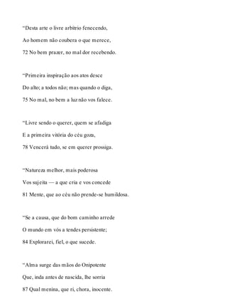 “Desta arte o livre arbítrio fenecendo, 
Ao homem não coubera o que merece, 
72 No bem prazer, no mal dor recebendo. 
“Primeira inspiração aos atos desce 
Do alto; a todos não; mas quando o diga, 
75 No mal, no bem a luz não vos falece. 
“Livre sendo o querer, quem se afadiga 
E a primeira vitória do céu goza, 
78 Vencerá tudo, se em querer prossiga. 
“Natureza melhor, mais poderosa 
Vos sujeita — a que cria e vos concede 
81 Mente, que ao céu não prende-se humildosa. 
“Se a causa, que do bom caminho arrede 
O mundo em vós a tendes persistente; 
84 Explorarei, fiel, o que sucede. 
“Alma surge das mãos do Onipotente 
Que, inda antes de nascida, lhe sorria 
87 Qual menina, que ri, chora, inocente. 
 