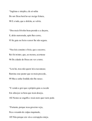 “Ingênua e simples, ela só sabia 
De um Deus beni’no ser meiga feitura, 
90 E a tudo, que a deleita, se volvia. 
“Dos mais frívolos bens prende-a a doçura, 
E, deles namorada, após lhes corre, 
93 Se guia ou freio o amor lhe não segura. 
“Nas leis consiste o freio, que a socorre; 
Rei foi mister, que, ao menos, acertasse 
96 Da cidade de Deus em ver a torre. 
“Leis há, mas não quem leis executasse; 
Rumina esse pastor que os mais precede, 
99 Mas a unha fendida não lhe nasce. 
“E vendo a grei que o próprio guia a excede 
Em almejar os bens que mais deseja, 
102 Nestes se engolfa e mais nem quer nem pede. 
“Portanto, porque mau governo veja, 
Fica o mundo de culpas inquinado, 
105 Não porque em vós a corrupção esteja. 
 