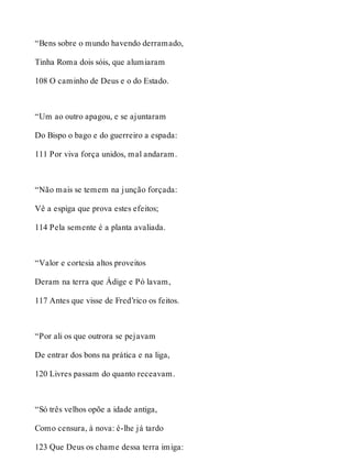 “Bens sobre o mundo havendo derramado, 
Tinha Roma dois sóis, que alumiaram 
108 O caminho de Deus e o do Estado. 
“Um ao outro apagou, e se ajuntaram 
Do Bispo o bago e do guerreiro a espada: 
111 Por viva força unidos, mal andaram. 
“Não mais se temem na junção forçada: 
Vê a espiga que prova estes efeitos; 
114 Pela semente é a planta avaliada. 
“Valor e cortesia altos proveitos 
Deram na terra que Ádige e Pó lavam, 
117 Antes que visse de Fred’rico os feitos. 
“Por ali os que outrora se pejavam 
De entrar dos bons na prática e na liga, 
120 Livres passam do quanto receavam. 
“Só três velhos opõe a idade antiga, 
Como censura, à nova: é-lhe já tardo 
123 Que Deus os chame dessa terra imiga: 
 
