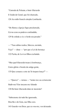 “Conrado de Palazzo, o bom Gherardo 
E Guido de Castel, que foi chamado, 
126 Ao estilo francês simples Lombardo. 
“De Roma a Igreja fique proclamado, 
Cai no ceno os poderes confundido, 
129 Se enloda a si e o fardo seu pesado.” 
— “Tuas sábias razões, Marcos, ouvindo, 
Vejo” — disse — “por que a Lei da herança 
132 Partiu, de Levi os filhos excluindo. 
“Mas qual Gherardo trazes à lembrança, 
Como glória e brasão da antiga gente, 
135 Que censura a este séc’lo impuro lança?” — 
— “Queres” — tornou — “tentar-me ou certamente 
Iludir-me? Em toscano me falando 
138 Do bom Gherardo dizes-te insciente? 
“Sobrenome de todo lhe ignorando, 
Dou-lhe o de Gaia, sua filha cara. 
141 Guarde-vos Deus, que eu vou-me, vos deixando. 
 