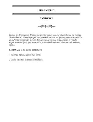 PURGATÓRIO 
CANTO XVII 
Saindo do denso fumo, Dante, novamente em êxtase, vê exemplos de ira punida. 
Tornando a si, vê um anjo que está perto da escada do quarto compartimento. Os 
dois Poetas continuam a subir. Sobrevindo, porém, a noite, param e Virgílio 
explica ao discípulo que o amor é o princípio de todas as virtudes e de todos os 
vícios. 
LEITOR, se lá na alpina cordilheira 
Te colheu névoa, que de ver tolhia, 
3 Como se olhos tivemos de toupeira, 
 