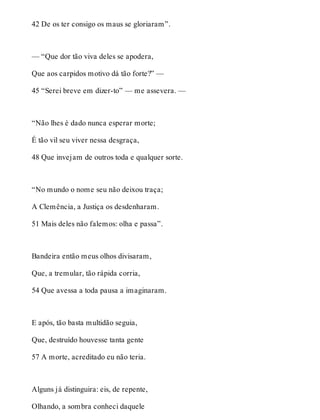 42 De os ter consigo os maus se gloriaram”. 
— “Que dor tão viva deles se apodera, 
Que aos carpidos motivo dá tão forte?” — 
45 “Serei breve em dizer-to” — me assevera. — 
“Não lhes é dado nunca esperar morte; 
É tão vil seu viver nessa desgraça, 
48 Que invejam de outros toda e qualquer sorte. 
“No mundo o nome seu não deixou traça; 
A Clemência, a Justiça os desdenharam. 
51 Mais deles não falemos: olha e passa”. 
Bandeira então meus olhos divisaram, 
Que, a tremular, tão rápida corria, 
54 Que avessa a toda pausa a imaginaram. 
E após, tão basta multidão seguia, 
Que, destruído houvesse tanta gente 
57 A morte, acreditado eu não teria. 
Alguns já distinguira: eis, de repente, 
Olhando, a sombra conheci daquele 
 