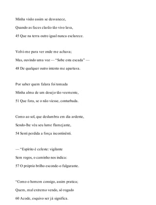 Minha visão assim se desvanece, 
Quando as faces clarão tão vivo lava, 
45 Que na terra outro igual nunca esclarece. 
Volvi-me para ver onde me achava; 
Mas, ouvindo uma voz — “Sobe esta escada” — 
48 De qualquer outro intento me apartava. 
Por saber quem falara foi tomada 
Minha alma de um desejo tão veemente, 
51 Que fora, se o não viesse, conturbada. 
Como ao sol, que deslumbra em dia ardente, 
Sendo-lhe véu seu lume flamejante, 
54 Senti perdida a força incontinênti. 
— “Espírito é celeste: vigilante 
Sem rogos, o caminho nos indica: 
57 O próprio brilho esconde-o fulgurante. 
“Como o homem consigo, assim pratica; 
Quem, mal extremo vendo, só rogado 
60 Acode, esquivo ser já significa. 
 