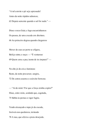 “A tal convite o pé seja apressado! 
Antes da noite rápidos subamos; 
63 Depois somente quando o sol for nado.” — 
Disse o meu Guia; e logo encaminhamos 
Os passos, de uma escada em direitura. 
66 Ao primeiro degrau quando chegamos 
Mover de asas ao perto se afigura, 
Bafejo sinto; e ouço: — “É venturoso 
69 Quem ama a paz, isento de ira impura!” — 
No alto já do céu o luminoso 
Rasto, da noite precursor, surgira, 
72 De astros assoma o exército formoso. 
— “Ai de mim! Por que a força minha expira?” 
Disse, entre mim, sentindo que, esgotada, 
75 Súbito às pernas o vigor fugira. 
Tendo alcançado o topo já da escada, 
Imóveis nos quedamos, imitando 
78 A nau, que aferra a praia desejada. 
 