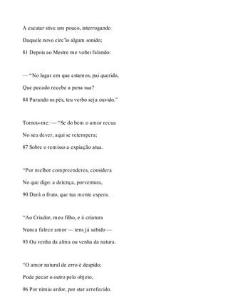 A escutar stive um pouco, interrogando 
Daquele novo círc’lo algum sonido; 
81 Depois ao Mestre me voltei falando: 
— “No lugar em que estamos, pai querido, 
Que pecado recebe a pena sua? 
84 Parando os pés, teu verbo seja ouvido.” 
Tornou-me: — “Se do bem o amor recua 
No seu dever, aqui se retempera; 
87 Sobre o remisso a expiação atua. 
“Por melhor compreenderes, considera 
No que digo: a detença, porventura, 
90 Dará o fruto, que tua mente espera. 
“Ao Criador, meu filho, e à criatura 
Nunca falece amor — tens já sabido — 
93 Ou venha da alma ou venha da natura. 
“O amor natural de erro é despido; 
Pode pecar o outro pelo objeto, 
96 Por nímio ardor, por star arrefecido. 
 