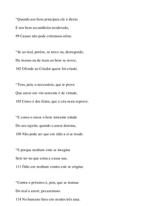 “Quando aos bens principais ele é direto 
E nos bens secundários moderado, 
99 Causar não pode criminoso afeto. 
“Se ao mal, porém, se torce ou, desregrado, 
De menos ou de mais ao bem se move, 
102 Ofende ao Criador quem foi criado. 
“Tens, pois, o necessário, que te prove 
Que amor em vós semente é de virtude, 
105 Como é dos feitos, que o céu mais reprove. 
“E como o amor o bem somente estude 
Do seu sujeito, quando o amor domina, 
108 Não pode ser que em ódio a si se mude. 
“E porque nenhum ente se imagina 
Sem ter no que criou a causa sua, 
111 Ódio em nenhum contra este se origina: 
“Contra o próximo é, pois, que se insinua 
Do mal o amor, pecaminoso. 
114 No humano limo em modos três atua. 
 