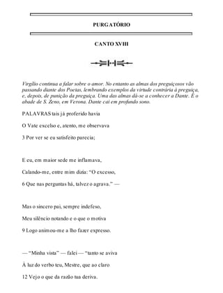 PURGATÓRIO 
CANTO XVIII 
Virgílio continua a falar sobre o amor. No entanto as almas dos preguiçosos vão 
passando diante dos Poetas, lembrando exemplos da virtude contrária à preguiça, 
e, depois, de punição da preguiça. Uma das almas dá-se a conhecer a Dante. É o 
abade de S. Zeno, em Verona. Dante cai em profundo sono. 
PALAVRAS tais já proferido havia 
O Vate excelso e, atento, me observava 
3 Por ver se eu satisfeito parecia; 
E eu, em maior sede me inflamava, 
Calando-me, entre mim dizia: “O excesso, 
6 Que nas perguntas há, talvez o agrava.” — 
Mas o sincero pai, sempre indefeso, 
Meu silêncio notando e o que o motiva 
9 Logo animou-me a lho fazer expresso. 
— “Minha vista” — falei — “tanto se aviva 
À luz do verbo teu, Mestre, que ao claro 
12 Vejo o que da razão tua deriva. 
 