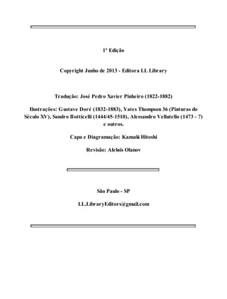 1º Edição 
Copyright Junho de 2013 - Editora LL Library 
Tradução: José Pedro Xavier Pinheiro (1822-1882) 
Ilustrações: Gustave Doré (1832-1883), Yates Thompson 36 (Pinturas do 
Século XV), Sandro Botticelli (1444/45-1510), Alessandro Vellutello (1473 - ?) 
e outros. 
Capa e Diagramação: Kazuaki Hitoshi 
Revisão: Aleksis Olanov 
São Paulo - SP 
LL.LibraryEditors@gmail.com 
 