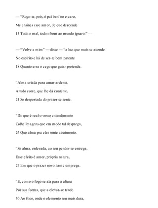 — “Rogo-te, pois, ó pai beni’no e caro, 
Me ensines esse amor, de que descende 
15 Todo o mal, todo o bem ao mundo ignaro.” — 
— “Volve a mim” — disse — “a luz, que mais se acende 
No espírito e há de ser-te bem patente 
18 Quanto erra o cego que guiar pretende. 
“Alma criada para amar ardente, 
A tudo corre, que lhe dá contento, 
21 Se despertada do prazer se sente. 
“Do que é real o vosso entendimento 
Colhe imagens que em modo tal desprega, 
24 Que alma pra elas sente atraimento. 
“Se alma, enlevada, ao seu pendor se entrega, 
Esse efeito é amor, própria natura, 
27 Em que o prazer novo liame emprega. 
“E, como o fogo se ala para a altura 
Por sua forma, que a elevar-se tende 
30 Ao foco, onde o elemento seu mais dura, 
 