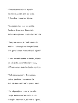 “Forma substancial, não depende 
Da matéria, porém com ela unida, 
51 Specífica virtude tem latente. 
“Só, quando atua, pode ser sentida; 
Denúncia do que seja dá no efeito, 
54 Como em planta a verdura indica a vida. 
“Das primeiras noções onde o conceito 
Nasceu? Donde apetites vêm primeiros, 
57 A que o homem no mundo está sujeito? 
“Como o instinto do mel na abelha, inteiros 
Em vós estão, louvor não merecendo, 
60 Nem censura também, ínscios obreiros. 
“Tudo desses pendores dependendo, 
Inata a faculdade é que aconselha, 
63 A porta do consenso em guarda tendo. 
“Em tal princípio a causa se aparelha, 
De que procede em vós merecimento: 
66 Repele o mau amor, no bom se espelha. 
 