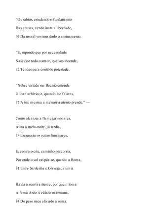 “Os sábios, estudando o fundamento 
Das cousas, vendo inata a liberdade, 
69 Da moral vos tem dado o ensinamento. 
“E, supondo que por necessidade 
Nascesse todo o amor, que vos incende, 
72 Tendes para contê-lo potestade. 
“Nobre virtude ser Beatriz entende 
O livre arbítrio; e, quando lhe falares, 
75 A isto mesma a memória atento prende.” — 
Como alcanzia a flamejar nos ares, 
A lua à meia-noite, já tardia, 
78 Escurecia os outros luminares; 
E, contra o céu, caminho percorria, 
Por onde o sol vai pôr-se, quando a Roma, 
81 Entre Sardenha e Córsega, alumia. 
Havia a sombra ilustre, por quem toma 
A fama Ande à cidade mantuana, 
84 Do peso meu aliviado a soma: 
 