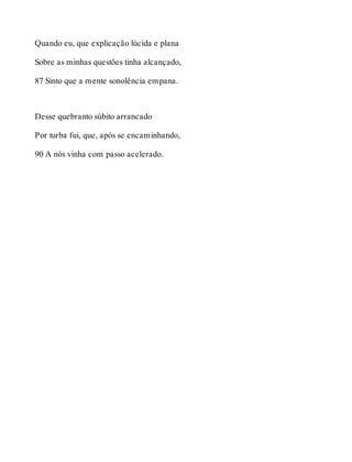 Quando eu, que explicação lúcida e plana 
Sobre as minhas questões tinha alcançado, 
87 Sinto que a mente sonolência empana. 
Desse quebranto súbito arrancado 
Por turba fui, que, após se encaminhando, 
90 A nós vinha com passo acelerado. 
 