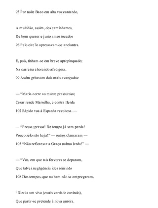 93 Por noite Baco em alta voz cantando, 
A multidão, assim, dos caminhantes, 
De bom querer e justo amor tocados 
96 Pelo círc’lo apressavam-se anelantes. 
E, pois, tinham-se em breve apropinquado; 
Na carreira chorando afadigosa, 
99 Assim gritavam dois mais avançados: 
— “Maria corre ao monte pressurosa; 
César rende Marselha, e contra Ilerda 
102 Rápido voa à Espanha revoltosa. — 
— “Pressa; pressa! De tempo já sem perda! 
Pouco zelo não haja!” — outros clamaram — 
105 “Não refloresce a Graça nalma lerda!” — 
— “Vós, em que tais fervores se deparam, 
Que talvez negligência ides remindo 
108 Dos tempos, que no bem não se empregaram, 
“Dizei a um vivo (estais verdade ouvindo), 
Que partir-se pretende à nova aurora. 
 