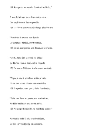 111 Se é perto a entrada, donde vá subindo.” 
A voz do Mestre meu desta arte exora. 
Dos espíritos um lhe respondia: 
114 — “Vem conosco: não longe ela demora. 
“Anelo de ir avante nos desvia 
De detença: perdoa, por bondade, 
117 Se há, cumprindo um dever, descortesia. 
“De S. Zeno em Verona fui abade 
De Barba-roxa, o bom, sob o reinado 
120 De quem Milão se lembra sem saudade. 
“Alguém que à sepultura está curvado 
Há de em breve chorar esse mosteiro 
123 E o poder, com que o tinha dominado; 
“Pois, em dano ao pastor seu verdadeiro, 
Ao filho mal nascido, o cometera, 
126 No corpo horrendo, na maldade useiro.” 
Não sei se inda falou, se emudecera, 
De nós já velozmente se alongara, 
 