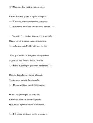 129 Mas ouvi-lo e notá-lo me aprazara. 
Então disse-me quem me guia e ampara: 
— “Volve-te, atenta nestes dois: correndo 
132 Nos lentos mordem com censura amara.” — 
— “Avante!” — os dois no couce vêm dizendo — 
Os que se abrir o mar viram, morreram, 
135 A herança do Jordão não recebendo, 
“E os que o filho de Anquises não quiseram 
Seguir até seu fim nas árdua jornada 
138 Fama e glória por gosto seu perderam.” — 
Depois, daquela grei stando afastada 
Tanto, que eu divisá-la não podia, 
141 De nova idéia a mente foi tomada, 
Outras surgindo após de romaria; 
E tanto de uma em outra vagueava. 
Que pouco a pouco o sono me invadia, 
145 E o pensamento em sonho se mudava. 
 