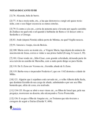 NOTAS DO CANTO XVIII 
[1] 76. Alcanzia, bola de barro. 
[2] 77. A lua a meia noite, etc., a lua que demorava a surgir até quase meia-noite, 
com o seu fulgor escurecia as outras estrelas. 
[3] 79. E contra o céu etc., corria de ponente para o levante por aquele caminho 
do Zodíaco no qual está o sol quando o habitante de Roma o vê descer entre a 
Sardenha e a Córsega. 
[4] 83. Ande (depois Pietola) aldeia perto de Mântua, na qual Virgílio nasceu. 
[5] 91. Ismeno e Asopo, rios da Beócia. 
[6] 100. Maria corre ao monte etc., a Virgem Maria, logo depois do anúncio do 
nascimento de Jesus, correu a visitar a sua prima Isabel (Evang. S. Lucas I, 39). 
[7] 101. César rende etc., Júlio César, com grande celeridade, deixando parte do 
seu exército no assédio de Marselha, com a outra parte dirige-se para Ilerda. 
[8] 118. De S. Zeno em Verona etc., Geraldo, abade de S. Zeno. 
[9] 119. Barba-roxa o imperador Frederico I, que em 1162 destruiu a cidade de 
Milão. 
[10] 121. Alguém que à sepultura está curvado etc., o velho Alberto della Scala, 
que destituiu Geraldo do seu cargo de abade, substituindo-o por um seu filho 
bastardo que, além de coxo, era malvado. 
[11] 134-135. Os que se abrir o mar viram etc., os filhos de Israel que, pela sua 
preguiça, morreram no deserto, não alcançando a Terra Prometida. 
[12] 136. E os que o filho de Anquise etc., os Troianos que não tiveram a 
coragem de seguir a Enéias (Eneida V, 604). 
Sumário 
 